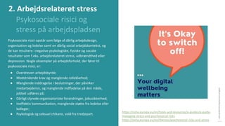 post-pandemisk
empowerment-program
Psykosociale risici og
stress på arbejdspladsen
Psykosociale risici opstår som følge af dårlig arbejdsdesign,
organisation og ledelse samt en dårlig social arbejdskontekst, og
de kan resultere i negative psykologiske, fysiske og sociale
resultater som f.eks. arbejdsrelateret stress, udbrændthed eller
depression. Nogle eksempler på arbejdsforhold, der fører til
psykosociale risici, er:
● Overdreven arbejdsbyrde;
● Modstridende krav og manglende rolleklarhed;
● Manglende inddragelse i beslutninger, der påvirker
medarbejderen, og manglende indflydelse på den måde,
jobbet udføres på;
● Dårligt styrede organisatoriske forandringer, jobusikkerhed;
● Ineffektiv kommunikation, manglende støtte fra ledelse eller
kolleger;
● Psykologisk og seksuel chikane, vold fra tredjepart.
https://osha.europa.eu/en/tools-and-resources/e-guides/e-guide-
managing-stress-and-psychosocial-risks
https://osha.europa.eu/en/themes/psychosocial-risks-and-stress
2. Arbejdsrelateret stress
 