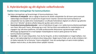 post-pandemisk
empowerment-program
Sæt klare retningslinjer og forventninger til kommunikationen, f.eks:
• Definition af arbejdstid - det er vigtigt at beskrive de aftalte arbejdstider for dit team samt eventuelt
nødvendigt overarbejde for at opmuntre til god moral i teamet. Gennem klar kommunikation af
arbejdstider kan du støtte dine medarbejdere i at afbryde forbindelsen digitalt om aftenen og opfordre
dem til at "afslutte" på deres aftalte tidspunkt og ikke være online sent.
• Foretrukne kommunikationskanaler - som et hybridteam bruger vi en række kommunikationsværktøjer
som Slack, Microsoft Teams, Whatsapp og e-mail. Det kan blive overvældende for medarbejderne at
engagere sig i alle disse platforme. At holde professionelle diskussioner og beslutninger væk fra
Whatsapp og begrænset til e-mail hjælper medarbejderne med at sætte grænser for deres
kommunikationsværktøjer.
• Svartider - der vil være tidspunkter, hvor du har brug for, at dine medarbejdere er meget lydhøre, men
igen er det nødvendigt klart at skitsere disse tidspunkter. Nogle teams finder ud af, at det at blokere tid i
en fælles kalender for at fremvise "intens arbejdstid", hvor de sandsynligvis vil være mindre lydhøre,
hjælper med at sikre, at alles behov bliver opfyldt i teamet.
3. Hybridarbejde og dit digitale velbefindende
Etabler klare retningslinjer for kommunikation:
 