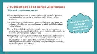 post-pandemisk
empowerment-program
Tilskynd teammedlemmerne til at tage regelmæssige pauser fra skærmen,
f.eks. ved at gå en kort tur, dyrke mindfulness eller deltage i offline-
aktiviteter.
At arbejde i længere tid uden pauser resulterer i højere stressniveauer og
reduceret effektivitet og kan nemt have en betydelig indvirkning på det
fysiske helbred.
Tilskynd dine medarbejdere til at stå op og bevæge sig regelmæssigt.
Medarbejderne kan indstille påmindelser om at motionere. (Bonuspoint for
at komme ud i naturen i din hurtige pause)
Når nogen tager en pause, kan de markere det i deres skema, opdatere deres
status på apps eller sende en e-mail til deres kolleger for at underrette dem
om, at de tager en pause. Et kvarters pause kræver ikke meget, for de vil
være meget mere motiverede til at udføre arbejdet med større resultater,
når medarbejderen vender tilbage.
3. Hybridarbejde og dit digitale velbefindende
Tilskynd til regelmæssige pauser:
 