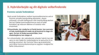post-pandemisk
empowerment-program
Skab sociale forbindelser mellem teammedlemmerne ved at
fremme virtuelle teambuilding-aktiviteter, såsom
onlinespil, virtuelle kaffepauser eller teambuilding-øvelser.
Det kan hjælpe teammedlemmerne med at holde
kontakten og reducere følelsen af isolation eller
ensomhed.
Virksomheder, der stadig har et fysisk kontor, kan overveje
at lade medarbejderne møde op på kontoret to dage om
ugen. De kan så skabe pauseområder, hvor
medarbejderne kan slappe af.
For virksomheder, der udelukkende arbejder hybrid, kan det
være en stor hjælp for medarbejderne at opmuntre til co-
working-sessioner, der fremmer fokus og produktivitet
samt åbner kommunikationslinjerne og giver mulighed for
fælles diskussioner!
3. Hybridarbejde og dit digitale velbefindende
Fremme sociale forbindelser
 