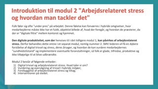 post-pandemisk
empowerment-program
Introduktion til modul 2 "Arbejdsrelateret stress
og hvordan man tackler det"
Folk føler sig ofte "under pres" på arbejdet. Denne følelse kan forværres i hybride omgivelser, hvor
medarbejderne måske ikke har et fuldt, objektivt billede af, hvad der foregår, og hvordan de præsterer, da
der er "digitale filtre" mellem kontoret og hjemmet.
Den digitale produktivitet, som der henvises til i det tidligere modul 1, kan påvirkes af arbejdsrelateret
stress. Derfor behandles dette emne i et separat modul, nemlig nummer 2. SMV-lederen vil få en dybere
forståelse af digital trivsel og stress, deres årsager, og hvordan de kan vurdere medarbejdernes
"sundhedstilstand" og implementere eventuelle foranstaltninger, så folk er glade, tilfredse, produktive og
ikke tilbøjelige til at blive udbrændte.
Modul 2 består af følgende enheder:
1) Digital trivsel og arbejdsrelateret stress: Hvad taler vi om?
2) Vurdering og overvågning af trivsel i hybride miljøer;
3) Forebyggelse af arbejdsrelateret stress og tiltag;
4) Interventioner på stedet.
 