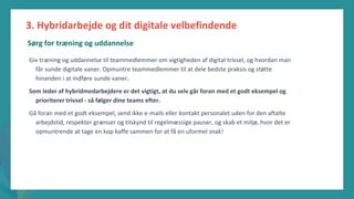 post-pandemisk
empowerment-program
Giv træning og uddannelse til teammedlemmer om vigtigheden af digital trivsel, og hvordan man
får sunde digitale vaner. Opmuntre teammedlemmer til at dele bedste praksis og støtte
hinanden i at indføre sunde vaner.
Som leder af hybridmedarbejdere er det vigtigt, at du selv går foran med et godt eksempel og
prioriterer trivsel - så følger dine teams efter.
Gå foran med et godt eksempel, send ikke e-mails eller kontakt personalet uden for den aftalte
arbejdstid, respekter grænser og tilskynd til regelmæssige pauser, og skab et miljø, hvor det er
opmuntrende at tage en kop kaffe sammen for at få en uformel snak!
3. Hybridarbejde og dit digitale velbefindende
Sørg for træning og uddannelse
 