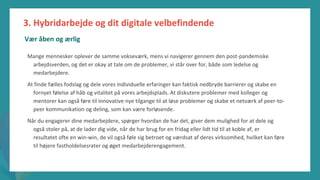 post-pandemisk
empowerment-program
Mange mennesker oplever de samme vokseværk, mens vi navigerer gennem den post-pandemiske
arbejdsverden, og det er okay at tale om de problemer, vi står over for, både som ledelse og
medarbejdere.
At finde fælles fodslag og dele vores individuelle erfaringer kan faktisk nedbryde barrierer og skabe en
fornyet følelse af håb og vitalitet på vores arbejdsplads. At diskutere problemer med kolleger og
mentorer kan også føre til innovative nye tilgange til at løse problemer og skabe et netværk af peer-to-
peer kommunikation og deling, som kan være forløsende.
Når du engagerer dine medarbejdere, spørger hvordan de har det, giver dem mulighed for at dele og
også stoler på, at de lader dig vide, når de har brug for en fridag eller lidt tid til at koble af, er
resultatet ofte en win-win, de vil også føle sig betroet og værdsat af deres virksomhed, hvilket kan føre
til højere fastholdelsesrater og øget medarbejderengagement.
3. Hybridarbejde og dit digitale velbefindende
Vær åben og ærlig
 