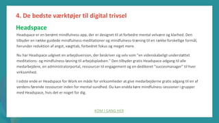 post-pandemisk
empowerment-program
Headspace er en berømt mindfulness-app, der er designet til at forbedre mental velvære og klarhed. Den
tilbyder en række guidede mindfulness-meditationer og mindfulness-træning til en række forskellige formål,
herunder reduktion af angst, vægttab, forbedret fokus og meget mere.
Nu har Headspace udgivet en arbejdsversion, der beskriver sig selv som "en videnskabeligt understøttet
meditations- og mindfulness-løsning til arbejdspladsen." Den tilbyder gratis Headspace-adgang til alle
medarbejdere, en administratorportal, ressourcer til engagement og en dedikeret "succesmanager" til hver
virksomhed.
I sidste ende er Headspace for Work en måde for virksomheder at give medarbejderne gratis adgang til en af
verdens førende ressourcer inden for mental sundhed. Du kan endda køre mindfulness-sessioner i grupper
med Headspace, hvis det er noget for dig.
KOM I GANG HER
4. De bedste værktøjer til digital trivsel
Headspace
 