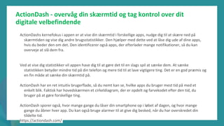post-pandemisk
empowerment-program
ActionDash - overvåg din skærmtid og tag kontrol over dit
digitale velbefindende
ActionDashs kernefokus i appen er at vise din skærmtid i forskellige apps, nudge dig til at skære ned på
skærmtiden og vise dig andre brugsstatistikker. Den hjælper med dette ved at låse dig ude af dine apps,
hvis du beder den om det. Den identificerer også apps, der efterlader mange notifikationer, så du kan
overveje at slå dem fra.
Ved at vise dig statistikker vil appen have dig til at gøre det til en slags spil at sænke dem. At sænke
statistikken betyder mindre tid på din telefon og mere tid til at lave vigtigere ting. Det er en god præmis og
en fin måde at sænke din skærmtid på.
ActionDash har en ret intuitiv brugerflade, så du nemt kan se, hvilke apps du bruger mest tid på med et
enkelt blik. Faktisk har hovedskærmen et cirkeldiagram, der er opdelt og farvekodet efter den tid, du
bruger på at gøre forskellige ting.
ActionDash sporer også, hvor mange gange du låser din smartphone op i løbet af dagen, og hvor mange
gange du åbner hver app. Du kan også bruge alarmer til at give dig besked, når du har overskredet din
tildelte tid.
https://actiondash.com/
 