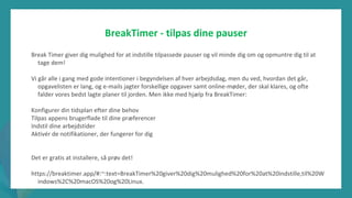 post-pandemisk
empowerment-program
BreakTimer - tilpas dine pauser
Break Timer giver dig mulighed for at indstille tilpassede pauser og vil minde dig om og opmuntre dig til at
tage dem!
Vi går alle i gang med gode intentioner i begyndelsen af hver arbejdsdag, men du ved, hvordan det går,
opgavelisten er lang, og e-mails jagter forskellige opgaver samt online-møder, der skal klares, og ofte
falder vores bedst lagte planer til jorden. Men ikke med hjælp fra BreakTimer:
Konfigurer din tidsplan efter dine behov
Tilpas appens brugerflade til dine præferencer
Indstil dine arbejdstider
Aktivér de notifikationer, der fungerer for dig
Det er gratis at installere, så prøv det!
https://breaktimer.app/#:~:text=BreakTimer%20giver%20dig%20mulighed%20for%20at%20indstille,til%20W
indows%2C%20macOS%20og%20Linux.
 