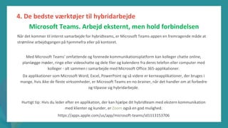 post-pandemisk
empowerment-program
Når det kommer til internt samarbejde for hybridteams, er Microsoft Teams-appen en fremragende måde at
strømline arbejdsgangen på hjemmefra eller på kontoret.
Med Microsoft Teams' omfattende og forenede kommunikationsplatform kan kolleger chatte online,
planlægge møder, ringe eller videochatte og dele filer og kalendere fra deres telefon eller computer med
kolleger - alt sammen i samarbejde med Microsoft Office 365-applikationer.
Da applikationer som Microsoft Word, Excel, PowerPoint og så videre er kerneapplikationer, der bruges i
mange, hvis ikke de fleste virksomheder, er Microsoft Teams en no-brainer, når det handler om at forbedre
og tilpasse sig hybridarbejde.
Hurtigt tip: Hvis du leder efter en applikation, der kan hjælpe dit hybridteam med ekstern kommunikation
med klienter og kunder, er Zoom også en god mulighed.
https://apps.apple.com/us/app/microsoft-teams/id1113153706
4. De bedste værktøjer til hybridarbejde
Microsoft Teams. Arbejd eksternt, men hold forbindelsen
 