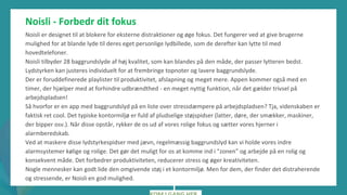 post-pandemisk
empowerment-program
Noisli - Forbedr dit fokus
Noisli er designet til at blokere for eksterne distraktioner og øge fokus. Det fungerer ved at give brugerne
mulighed for at blande lyde til deres eget personlige lydbillede, som de derefter kan lytte til med
hovedtelefoner.
Noisli tilbyder 28 baggrundslyde af høj kvalitet, som kan blandes på den måde, der passer lytteren bedst.
Lydstyrken kan justeres individuelt for at frembringe topnoter og lavere baggrundslyde.
Der er foruddefinerede playlister til produktivitet, afslapning og meget mere. Appen kommer også med en
timer, der hjælper med at forhindre udbrændthed - en meget nyttig funktion, når det gælder trivsel på
arbejdspladsen!
Så hvorfor er en app med baggrundslyd på en liste over stressdæmpere på arbejdspladsen? Tja, videnskaben er
faktisk ret cool. Det typiske kontormiljø er fuld af pludselige støjspidser (latter, døre, der smækker, maskiner,
der bipper osv.). Når disse opstår, rykker de os ud af vores rolige fokus og sætter vores hjerner i
alarmberedskab.
Ved at maskere disse lydstyrkespidser med jævn, regelmæssig baggrundslyd kan vi holde vores indre
alarmsystemer kølige og rolige. Det gør det muligt for os at komme ind i "zonen" og arbejde på en rolig og
konsekvent måde. Det forbedrer produktiviteten, reducerer stress og øger kreativiteten.
Nogle mennesker kan godt lide den omgivende støj i et kontormiljø. Men for dem, der finder det distraherende
og stressende, er Noisli en god mulighed.
 