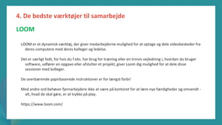 post-pandemisk
empowerment-program
LOOM er et dynamisk værktøj, der giver medarbejderne mulighed for at optage og dele videobeskeder fra
deres computere med deres kolleger og ledelse.
Det er særligt fedt, for hvis du f.eks. har brug for træning eller en trinvis vejledning i, hvordan du bruger
software, udfører en opgave eller afslutter et projekt, giver Loom dig mulighed for at dele disse
sessioner med kolleger.
De overbærende papirbaserede instruktioner er for længst forbi!
Med andre ord behøver fjernarbejdere ikke at være på kontoret for at lære nye færdigheder og omvendt -
alt, hvad de skal gøre, er at trykke på play.
https://www.loom.com/
4. De bedste værktøjer til samarbejde
LOOM
 