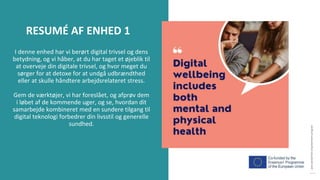 post-pandemisk
empowerment-program
I denne enhed har vi berørt digital trivsel og dens
betydning, og vi håber, at du har taget et øjeblik til
at overveje din digitale trivsel, og hvor meget du
sørger for at detoxe for at undgå udbrændthed
eller at skulle håndtere arbejdsrelateret stress.
Gem de værktøjer, vi har foreslået, og afprøv dem
i løbet af de kommende uger, og se, hvordan dit
samarbejde kombineret med en sundere tilgang til
digital teknologi forbedrer din livsstil og generelle
sundhed.
RESUMÉ AF ENHED 1
 