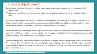 post-pandemisk
empowerment-program
Der er mange forskellige definitioner af digital trivsel, da der er så mange aspekter, der er en integreret del af
"digital trivsel".
"Forøgelse og forbedring af menneskelig trivsel, på mellemlang og lang sigt, gennem brug af digitale medier". -
UNESCO
Digital trivsel er et begreb, der bruges til at beskrive den indvirkning, som teknologier og digitale tjenester har på
folks mentale, fysiske, sociale og følelsesmæssige sundhed. Det er et komplekst begreb, der kan ses fra en række
forskellige perspektiver og på tværs af forskellige sammenhænge og situationer:
Individuelt perspektiv: personlige, lærings- og arbejdsmæssige kontekster: Dette indebærer at identificere og forstå
de positive fordele og eventuelle negative aspekter ved at engagere sig i digitale aktiviteter og være opmærksom på
måder at styre og kontrollere disse på for at forbedre trivslen.
Samfundsmæssigt eller organisatorisk perspektiv: Udbydere af digitale systemer, tjenester og indhold har et ansvar
for at sikre, at disse er veladministrerede, understøttede, tilgængelige og retfærdige. De skal også styrke og opbygge
brugernes evner, så alle, der bruger dem, er rustet til at gøre det på en måde, der understøtter og/eller forbedrer
deres velbefindende.1
1 https://digitalcapability.jisc.ac.uk/what-is-digital-capability/digital-wellbeing/
1. Hvad er digital trivsel?
 