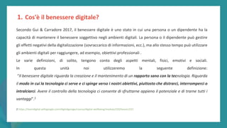 post
pandemic
empowerment
programme
Secondo Gui & Carradore 2017, il benessere digitale è uno stato in cui una persona o un dipendente ha la
capacità di mantenere il benessere soggettivo negli ambienti digitali. La persona o il dipendente può gestire
gli effetti negativi della digitalizzazione (sovraccarico di informazioni, ecc.), ma allo stesso tempo può utilizzare
gli ambienti digitali per raggiungere, ad esempio, obiettivi professionali .
Le varie definizioni, di solito, tengono conto degli aspetti mentali, fisici, emotivi e sociali.
In questa unità noi utilizzeremo la seguente definizione:
“Il benessere digitale riguarda la creazione e il mantenimento di un rapporto sano con la tecnologia. Riguarda
il modo in cui la tecnologia ci serve e ci spinge verso i nostri obiettivi, piuttosto che distrarci, interromperci o
intralciarci. Avere il controllo della tecnologia ci consente di sfruttarne appieno il potenziale e di trarne tutti i
vantaggi”.2
2 https://learndigital.withgoogle.com/digitalgarage/course/digital-wellbeing/module/220/lesson/221
1. Cos'è il benessere digitale?
 