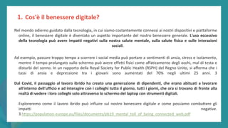 post
pandemic
empowerment
programme
Nel mondo odierno guidato dalla tecnologia, in cui siamo costantemente connessi ai nostri dispositivi e piattaforme
online, il benessere digitale è diventato un aspetto importante del nostro benessere generale. L'uso eccessivo
della tecnologia può avere impatti negativi sulla nostra salute mentale, sulla salute fisica e sulle interazioni
sociali.
Ad esempio, passare troppo tempo a scorrere i social media può portare a sentimenti di ansia, stress e isolamento,
mentre il tempo prolungato sullo schermo può avere effetti fisici come affaticamento degli occhi, mal di testa e
disturbi del sonno. In un rapporto della Royal Society for Public Health (RSPH) del Regno Unito, si afferma che i
tassi di ansia e depressione tra i giovani sono aumentati del 70% negli ultimi 25 anni. 3
Dal Covid, il passaggio al lavoro ibrido ha creato una generazione di dipendenti, che erano abituati a lavorare
all'interno dell'ufficio e ad interagire con i colleghi tutto il giorno, tutti i giorni, che ora si trovano di fronte alla
realtà di vedere i loro colleghi solo attraverso lo schermo del laptop con strumenti digitali.
Esploreremo come il lavoro ibrido può influire sul nostro benessere digitale e come possiamo combattere gli
impatti negative.
3 https://population-europe.eu/files/documents/pb19_mental_toll_of_being_connected_web.pdf
1. Cos'è il benessere digitale?
 