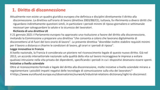 post
pandemic
empowerment
programme
Attualmente non esiste un quadro giuridico europeo che definisca e disciplini direttamente il diritto alla
disconnessione. La direttiva sull'orario di lavoro (direttiva 2003/88/CE), tuttavia, fa riferimento a diversi diritti che
riguardano indirettamente questioni simili, in particolare i periodi minimi di riposo giornaliero e settimanale
necessari per salvaguardare la salute e la sicurezza dei lavoratori.
Richiesta di una direttiva UE
Il 21 gennaio 2021 il Parlamento europeo ha approvato una risoluzione a favore del diritto alla disconnessione,
invitando la Commissione a preparare una direttiva "che consenta a coloro che lavorano digitalmente di
disconnettersi al di fuori del loro orario di lavoro". La presente direttiva "dovrebbe inoltre stabilire requisiti minimi
per il lavoro a distanza e chiarire le condizioni di lavoro, gli orari e i periodi di riposo".
Legge innovativa in Francia
A livello nazionale, la Francia è considerata un pioniere nel riconoscimento legale di questo nuovo diritto. Già nel
2013, un accordo intersettoriale nazionale sulla qualità della vita sul lavoro incoraggiava le imprese a evitare
qualsiasi intrusione nella vita privata dei dipendenti, specificando i periodi in cui i dispositivi dovevano essere spenti.
Iniziative a livello aziendale
Oltre al riconoscimento formale e legale del diritto alla disconnessione, molte iniziative a livello aziendale mirano a
regolamentare i possibili impatti negativi delle tecnologie di comunicazione sulla vita dei lavoratori.4
4 https://www.eurofound.europa.eu/observatories/eurwork/industrial-relations-dictionary/right-to-disconnect
1. Diritto di disconnessione
 