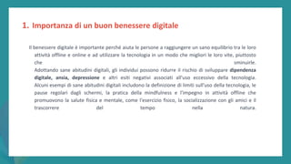 post
pandemic
empowerment
programme
Il benessere digitale è importante perché aiuta le persone a raggiungere un sano equilibrio tra le loro
attività offline e online e ad utilizzare la tecnologia in un modo che migliori le loro vite, piuttosto
che sminuirle.
Adottando sane abitudini digitali, gli individui possono ridurre il rischio di sviluppare dipendenza
digitale, ansia, depressione e altri esiti negativi associati all'uso eccessivo della tecnologia.
Alcuni esempi di sane abitudini digitali includono la definizione di limiti sull'uso della tecnologia, le
pause regolari dagli schermi, la pratica della mindfulness e l'impegno in attività offline che
promuovono la salute fisica e mentale, come l'esercizio fisico, la socializzazione con gli amici e il
trascorrere del tempo nella natura.
1. Importanza di un buon benessere digitale
 