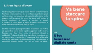 post
pandemic
empowerment
programme
Lo stress legato al lavoro può essere definito come le risposte
fisiche ed emotive dannose che si verificano quando i requisiti
del lavoro non corrispondono alle capacità, alle risorse o alle
esigenze del lavoratore. Lo stress da lavoro può portare a
brutte condizioni di salute e persino a lesioni.
Il concetto di stress legato al lavoro è spesso confuso con la
sfida, ma questi concetti non sono gli stessi.
La sfida ci stimola psicologicamente e fisicamente e ci motiva
ad apprendere nuove abilità e padroneggiare il nostro lavoro.
Quando una sfida viene vinta, ci sentiamo rilassati e
soddisfatti. Pertanto, la sfida è un ingrediente importante per
un lavoro sano e produttivo. L'importanza della sfida nella
nostra vita lavorativa è probabilmente ciò a cui le persone si
riferiscono quando dicono "Un po 'di stress fa bene".
2. Stress legato al lavoro
 