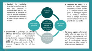 post
pandemic
empowerment
programme
Evita la
dipendenza
digitale, la
depressione
o l'ansia:
Metti dei
limiti
Fai pause
regolari
Disconnettiti
e interagisci
con "mondo
reale"”
Gestisci le
notifiche
• Disconnettiti e partecipa ad attività
offline o del "mondo reale": dedica del
tempo per disconnetterti
completamente e spegnere i dispositivi,
magari nei fine settimana o dopo le
18:00. Sii consapevole mentre lo fai e
riconosci l'impatto che ha sul tuo
umore.
• Fai pause regolari: allontanati
dallo schermo ogni ora, fai
una breve passeggiata, prendi
un po’ d'aria fresca o prova un
po’ di meditazione, questo
può aiutare a ridurre dolori e
affaticamento degli occhi!
• Gestisci le notifiche:
disattiva le notifiche per le
app non essenziali e
imposta orari specifici per
sospendere le notifiche da
tutte le app per migliorare
la concentrazione e aiutarti
a goderti di più i tempi di
inattività.
• Stabilisci dei limiti: si è
tentati di essere sempre
disponibili, tuttavia, questo
è il comportamento che
porta al drenaggio digitale
e al burnout. Stabilisci
limiti al tempo trascorso
davanti allo schermo e dai
priorità alla tua salute.
 