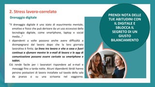 post
pandemic
empowerment
programme
“Il drenaggio digitale è uno stato di esaurimento mentale,
emotivo e fisico che può derivare da un uso eccessivo della
tecnologia digitale, come smartphone, laptop e social
media...”
I dipendenti a volte possono anche avere difficoltà a
disimpegnarsi dal lavoro dopo che la loro giornata
lavorativa è finita. La linea tra lavoro e vita a casa e fuori
continua a sfumare mentre le e-mail di lavoro e le app di
comunicazione possono essere caricate su smartphone e
tablet.
Ciò rende facile per i lavoratori rispondere ad e-mail e
messaggi fino a tarda notte. Alcuni dipendenti ibridi hanno
persino postazioni di lavoro installate sul tavolo della sala
da pranzo o su una scrivania nel soggiorno.
2. Stress lavoro-correlato
Drenaggio digitale
PRENDI NOTA DELLE
TUE ABITUDINI CON
IL DIGITALE E
SBLOCCA IL
SEGRETO DI UN
GIUSTO
BILANCIAMENTO
 