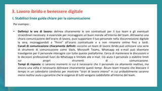 post
pandemic
empowerment
programme
Per esempio :
• Definisci le ore di lavoro: delinea chiaramente le ore contrattuali per il tuo team e gli eventuali
straordinari necessary: è essenziale per incoraggiare un buon morale all'interno del team. Attraverso una
chiara comunicazione dell'orario di lavoro, puoi supportare il tuo personale nella disconnessione digitale
la sera, incoraggiandoli a "finire" all'orario contrattuale e a non rimanere online fino a tardi.
Canali di comunicazione chiaramente definiti: siccome un team di lavoro ibrido può utilizzare una serie
di strumenti di comunicazione come Slack, Microsoft Teams, Whatsapp ed e-mail può diventare
travolgente per il personale interagire con tutte queste piattaforme. Cerca di mantenere le discussioni e
le decisioni professionali fuori da Whatsapp e limitate alle e-mail. Ciò aiuta il personale a stabilire limiti
sui propri strumenti di comunicazione.
Tempi di risposta: ci saranno momenti in cui è necessario che il personale sia altamente reattivo, ma
ancora una volta è necessario delineare chiaramente questi tempi. Alcuni team trovano che bloccare il
tempo in un calendario condiviso per mostrare "orari di lavoro intensi" in cui probabilmente saranno
meno reattivi aiuta a garantire che le esigenze di tutti vengano soddisfatte all'interno del team.
3. Lavoro ibrido e benessere digitale
I. Stabilisci linee guida chiare per la comunicazione
 