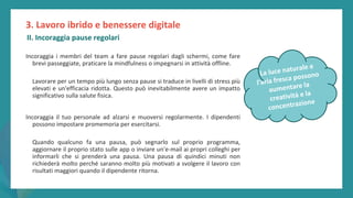post
pandemic
empowerment
programme
Incoraggia i membri del team a fare pause regolari dagli schermi, come fare
brevi passeggiate, praticare la mindfulness o impegnarsi in attività offline.
Lavorare per un tempo più lungo senza pause si traduce in livelli di stress più
elevati e un'efficacia ridotta. Questo può inevitabilmente avere un impatto
significativo sulla salute fisica.
Incoraggia il tuo personale ad alzarsi e muoversi regolarmente. I dipendenti
possono impostare promemoria per esercitarsi.
Quando qualcuno fa una pausa, può segnarlo sul proprio programma,
aggiornare il proprio stato sulle app o inviare un'e-mail ai propri colleghi per
informarli che si prenderà una pausa. Una pausa di quindici minuti non
richiederà molto perché saranno molto più motivati a svolgere il lavoro con
risultati maggiori quando il dipendente ritorna.
3. Lavoro ibrido e benessere digitale
II. Incoraggia pause regolari
 