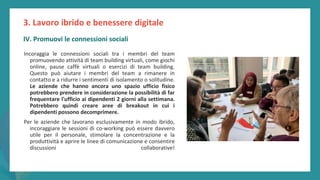 post
pandemic
empowerment
programme
Incoraggia le connessioni sociali tra i membri del team
promuovendo attività di team building virtuali, come giochi
online, pause caffè virtuali o esercizi di team building.
Questo può aiutare i membri del team a rimanere in
contatto e a ridurre i sentimenti di isolamento o solitudine.
Le aziende che hanno ancora uno spazio ufficio fisico
potrebbero prendere in considerazione la possibilità di far
frequentare l'ufficio ai dipendenti 2 giorni alla settimana.
Potrebbero quindi creare aree di breakout in cui i
dipendenti possono decomprimere.
Per le aziende che lavorano esclusivamente in modo ibrido,
incoraggiare le sessioni di co-working può essere davvero
utile per il personale, stimolare la concentrazione e la
produttività e aprire le linee di comunicazione e consentire
discussioni collaborative!
3. Lavoro ibrido e benessere digitale
IV. Promuovi le connessioni sociali
 