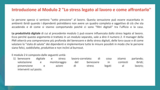 post
pandemic
empowerment
programme
Introduzione al Modulo 2 "Lo stress legato al lavoro e come affrontarlo"
Le persone spesso si sentono "sotto pressione" al lavoro. Questa sensazione può essere esacerbata in
ambienti ibridi quando i dipendenti potrebbero non avere un quadro completo e oggettivo di ciò che sta
accadendo e di come si stanno comportando poiché ci sono "filtri digitali" tra l'ufficio e la casa.
La produttività digitale di cui al precedente modulo 1 può essere influenzata dallo stress legato al lavoro.
Ecco perché questo argomento è trattato in un modulo separato, vale a dire il numero 2. Il manager della
PMI otterrà una comprensione più profonda del benessere e dello stress digitali, delle loro cause e di come
valutare lo "stato di salute" dei dipendenti e implementare tutte le misure possibili in modo che le persone
siano felici, soddisfatte, produttive e non inclini al burnout.
Il modulo 2 è composto dalle seguenti unità:
1) benessere digitale e stress lavoro-correlato: di cosa stiamo parlando;
valutazione e monitoraggio del benessere in contesti ibridi;
prevenzione e azioni di stress legati al lavoro;
interventi sul posto.
 