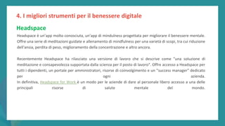 post
pandemic
empowerment
programme
Headspace è un’app molto conosciuta, un’app di mindulness progettata per migliorare il benessere mentale.
Offre una serie di meditazioni guidate e allenamento di mindfulness per una varietà di scopi, tra cui riduzione
dell'ansia, perdita di peso, miglioramento della concentrazione e altro ancora.
Recentemente Headspace ha rilasciato una versione di lavoro che si descrive come "una soluzione di
meditazione e consapevolezza supportata dalla scienza per il posto di lavoro". Offre accesso a Headspace per
tutti i dipendenti, un portale per amministratori, risorse di coinvolgimento e un "success manager" dedicato
per ogni azienda.
In definitiva, Headspace for Work è un modo per le aziende di dare al personale libero accesso a una delle
principali risorse di salute mentale del mondo.
4. I migliori strumenti per il benessere digitale
Headspace
 