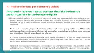 post
pandemic
empowerment
programme
ActionDash - monitora il tempo trascorso davanti allo schermo e
prendi il controllo del tuo benessere digitale
L'obiettivo principale dell'app di ActionDash è mostrare il tempo trascorso davanti allo schermo in varie app,
spingerti a ridurre il tempo dello schermo e mostrarti altre statistiche di utilizzo. Aiuta in questo bloccandoti
fuori dalle tue app se glielo dici. Identifica anche le app che lasciano molte notifiche, quindi puoi considerare di
disattivarle.
Mostrandoti le statistiche, l'app vuole che tu lo renda un po 'come un gioco per abbassarle. Abbassare le
statistiche significa meno tempo sul telefono e più tempo a fare cose più importanti. È una buona premessa
e un bel modo per ridurre il tempo davanti allo schermo.
ActionDash ha un'interfaccia piuttosto intuitiva, quindi puoi facilmente vedere su quali app trascorri più tempo
con un semplice sguardo. In effetti, la schermata principale ha un grafico a torta diviso e codificato a colori in
base al tempo che trascorri facendo cose diverse.
ActionDash tiene traccia anche di quante volte sblocchi il tuo smartphone nel corso della giornata e quante
volte apri ogni app. Puoi anche utilizzare gli avvisi per avvisarti ogni volta che hai superato il tempo assegnato.
4. I migliori strumenti per il benessere digitale
 