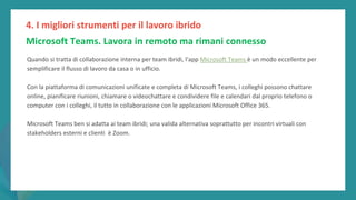 post
pandemic
empowerment
programme
Quando si tratta di collaborazione interna per team ibridi, l'app Microsoft Teams è un modo eccellente per
semplificare il flusso di lavoro da casa o in ufficio.
Con la piattaforma di comunicazioni unificate e completa di Microsoft Teams, i colleghi possono chattare
online, pianificare riunioni, chiamare o videochattare e condividere file e calendari dal proprio telefono o
computer con i colleghi, il tutto in collaborazione con le applicazioni Microsoft Office 365.
Microsoft Teams ben si adatta ai team ibridi; una valida alternativa soprattutto per incontri virtuali con
stakeholders esterni e clienti è Zoom.
4. I migliori strumenti per il lavoro ibrido
Microsoft Teams. Lavora in remoto ma rimani connesso
 