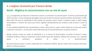 post
pandemic
empowerment
programme
Noisli - Migliora la concentrazione con un mix di suoni
Noisli è progettato per bloccare le distrazioni esterne e aumentare la concentrazione. Funziona consentendo agli
utenti di mixare i suoni nel proprio paesaggio sonoro personale che possono quindi ascoltare utilizzando le cuffie.
Noisli offre 28 suoni di sottofondo di alta qualità che possono essere mixati in qualsiasi modo si adatti meglio
all'ascoltatore. Il volume del suono può essere regolato individualmente per produrre note di testa e rumori di
fondo più bassi.
Ci sono playlist predefinite per la produttività, il relax e altro ancora. L'app è inoltre dotata di un timer per aiutare
a prevenire il burnout - una funzione molto utile dal punto di vista del benessere sul posto di lavoro!
Quindi, perché un'app con audio di sottofondo è in un elenco di stress-busters sul posto di lavoro? Il tipico
ambiente d'ufficio è pieno di improvvisi rumori (risate, porte che sbattono, telefoni che suonano, ecc.). Quando
questi si verificano, perdiamo la calma e ci deconcentriamo.
Ad alcune persone piace il rumore ambientale di un ambiente d'ufficio. Ma per coloro che lo trovano stressante,
Noisli è un'ottima opzione.
4. I migliori strumenti per il lavoro ibrido
 
