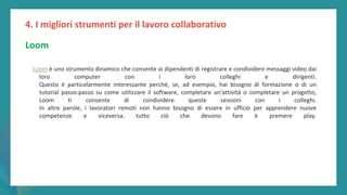 post
pandemic
empowerment
programme
Loom è uno strumento dinamico che consente ai dipendenti di registrare e condividere messaggi video dai
loro computer con i loro colleghi e dirigenti.
Questo è particolarmente interessante perché, se, ad esempio, hai bisogno di formazione o di un
tutorial passo-passo su come utilizzare il software, completare un'attività o completare un progetto,
Loom ti consente di condividere queste sessioni con i colleghi.
In altre parole, i lavoratori remoti non hanno bisogno di essere in ufficio per apprendere nuove
competenze e viceversa: tutto ciò che devono fare è premere play.
4. I migliori strumenti per il lavoro collaborativo
Loom
 