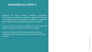 post
pandemic
empowerment
programme
All'interno di questo modulo, diventerai consapevole
dell'importanza di effettuare valutazioni regolari del rischio di
stress legato al lavoro che aiutano a valutare se i dipendenti
stanno vivendo stress e problemi mentali e in che misura.
L'unità ha anche lo scopo di guidare su come creare ed
eseguire valutazioni dei rischi e monitorare i risultati.
Conoscere e comprendere lo status quo sarà la base per
l'attuazione delle misure di prevenzione e correttive descritte
nell’unità.
PASSAGGIO ALL’UNITA’ 2
 
