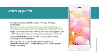 post
pandemic
empowerment
programme
• How To Enhance Your Well-Being When Working Remotely
(forbes.com)
https://www.forbes.com/sites/andrealoubier/2021/04/05/how-to-
enhance-your-well-being-when-working-remotely/?sh=63dbf6786588
• Digital wellness for a remote workforce: Why new tech adoption is vital
– Citrix https://www.citrix.com/blogs/category/thought-leadership/
• Remote: Office Not Required di Jason Fried, David Heinemeier
Hansson (Ed. Vermilion London)
• The Long-Distance Leader: Rules for Remarkable Remote
Leadership Paperback di Kevin Eikenberry, Wayne Turmel (Berrett-
Koehler Publishers)
Letture aggiuntive
 