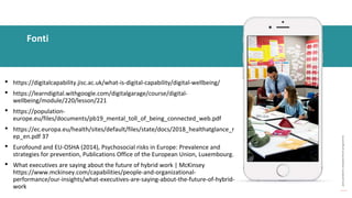 post
pandemic
empowerment
programme
• https://digitalcapability.jisc.ac.uk/what-is-digital-capability/digital-wellbeing/
• https://learndigital.withgoogle.com/digitalgarage/course/digital-
wellbeing/module/220/lesson/221
• https://population-
europe.eu/files/documents/pb19_mental_toll_of_being_connected_web.pdf
• https://ec.europa.eu/health/sites/default/files/state/docs/2018_healthatglance_r
ep_en.pdf 37
• Eurofound and EU-OSHA (2014), Psychosocial risks in Europe: Prevalence and
strategies for prevention, Publications Office of the European Union, Luxembourg.
• What executives are saying about the future of hybrid work | McKinsey
https://www.mckinsey.com/capabilities/people-and-organizational-
performance/our-insights/what-executives-are-saying-about-the-future-of-hybrid-
work
Fonti
 