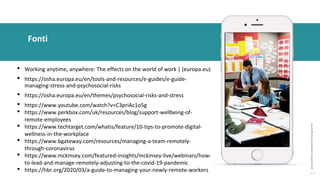 post
pandemic
empowerment
programme
• Working anytime, anywhere: The effects on the world of work | (europa.eu)
• https://osha.europa.eu/en/tools-and-resources/e-guides/e-guide-
managing-stress-and-psychosocial-risks
• https://osha.europa.eu/en/themes/psychosocial-risks-and-stress
• https://www.youtube.com/watch?v=C3priAc1o5g
• https://www.perkbox.com/uk/resources/blog/support-wellbeing-of-
remote-employees
• https://www.techtarget.com/whatis/feature/10-tips-to-promote-digital-
wellness-in-the-workplace
• https://www.bgateway.com/resources/managing-a-team-remotely-
through-coronavirus
• https://www.mckinsey.com/featured-insights/mckinsey-live/webinars/how-
to-lead-and-manage-remotely-adjusting-to-the-covid-19-pandemic
• https://hbr.org/2020/03/a-guide-to-managing-your-newly-remote-workers
Fonti
 