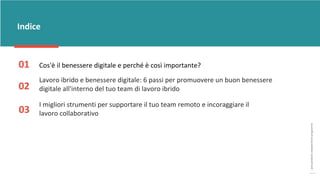 post
pandemic
empowerment
programme
Indice
01 Cos'è il benessere digitale e perché è così importante?
02
Lavoro ibrido e benessere digitale: 6 passi per promuovere un buon benessere
digitale all'interno del tuo team di lavoro ibrido
03
I migliori strumenti per supportare il tuo team remoto e incoraggiare il
lavoro collaborativo
 