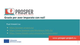 post
pandemic
empowerment
programme
Puoi trovarci su:
● https://prosper-project.eu/
● https://www.facebook.com/Workplace.SMEs.EU
● https://www.linkedin.com/company/workplace-smes/
Grazie per aver imparato con noi!
www.prosper-project.eu
 