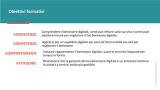post
pandemic
empowerment
programme
CONOSCENZE:
Obiettivi formativi
Comprendere il benessere digitale, come può influire sulla tua vita e come puoi
adottare misure per migliorare il tuo benessere digitale
COMPETENZE: Approcci per un equilibrio digitale più sano all'interno della tua vita per
migliorare il benessere
COMPORTAMENTI: Valutare regolarmente il benessere digitale, usare le tecniche imparate per
tenersi in forma
ATTITUDINI:
Riconoscere che la gestione del tuo benessere digitale è un processo continuo
lo aiuterà a sentirsi molto più gestibile
 