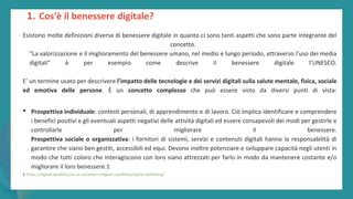 post
pandemic
empowerment
programme
Esistono molte definizioni diverse di benessere digitale in quanto ci sono tanti aspetti che sono parte integrante del
concetto.
"La valorizzazione e il miglioramento del benessere umano, nel medio e lungo periodo, attraverso l'uso dei media
digitali” è per esempio come descrive il benessere digitale l’UNESCO.
E’ un termine usato per descrivere l'impatto delle tecnologie e dei servizi digitali sulla salute mentale, fisica, sociale
ed emotiva delle persone. È un concetto complesso che può essere visto da diversi punti di vista:
• Prospettiva individuale: contesti personali, di apprendimento e di lavoro. Ciò implica identificare e comprendere
i benefici positivi e gli eventuali aspetti negativi delle attività digitali ed essere consapevoli dei modi per gestirle e
controllarle per migliorare il benessere.
Prospettiva sociale o organizzativa: i fornitori di sistemi, servizi e contenuti digitali hanno la responsabilità di
garantire che siano ben gestiti, accessibili ed equi. Devono inoltre potenziare e sviluppare capacità negli utenti in
modo che tutti coloro che interagiscono con loro siano attrezzati per farlo in modo da mantenere costante e/o
migliorare il loro benessere.1
1 https://digitalcapability.jisc.ac.uk/what-is-digital-capability/digital-wellbeing/
1. Cos'è il benessere digitale?
 