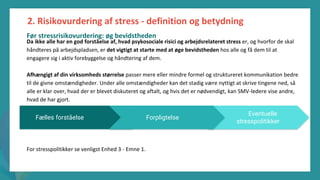 post-pandemisk
empowerment-program
Da ikke alle har en god forståelse af, hvad psykosociale risici og arbejdsrelateret stress er, og hvorfor de skal
håndteres på arbejdspladsen, er det vigtigt at starte med at øge bevidstheden hos alle og få dem til at
engagere sig i aktiv forebyggelse og håndtering af dem.
Afhængigt af din virksomheds størrelse passer mere eller mindre formel og struktureret kommunikation bedre
til de givne omstændigheder. Under alle omstændigheder kan det stadig være nyttigt at skrive tingene ned, så
alle er klar over, hvad der er blevet diskuteret og aftalt, og hvis det er nødvendigt, kan SMV-ledere vise andre,
hvad de har gjort.
For stresspolitikker se venligst Enhed 3 - Emne 1.
2. Risikovurdering af stress - definition og betydning
Eventuelle
stresspolitikker
Fælles forståelse Forpligtelse
Før stressrisikovurdering: øg bevidstheden
 