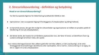 post-pandemisk
empowerment-program
For Det Europæiske Agentur for Sikkerhed og Sundhed (EU-OSHA) er det:
● hjørnestenen i den europæiske tilgang til forebyggelse af arbejdsulykker og dårligt helbred;
● en dynamisk proces, der gør det muligt for virksomheder og organisationer at indføre en proaktiv politik til
håndtering af risici på arbejdspladsen;
● det første skridt, der kræves for at håndtere psykosociale risici, der fører til stress: at identificere farer og
vurdere omfanget af enhver risiko, der opstår.
Hvis risikovurderingsprocessen ikke udføres godt eller slet ikke udføres, er det usandsynligt, at de rette
forebyggende foranstaltninger identificeres eller iværksættes. Det er derfor, risikovurdering er så vigtig, da
det er nøglen til sunde arbejdspladser.
2. Stressrisikovurdering - definition og betydning
Hvad er en stressrisikovurdering?
 