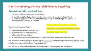 post-pandemisk
empowerment-program
Formålet med stressrisikovurderinger er todelt:
● at identificere og forebygge skader på arbejdsstyrkens sundhed, sikkerhed og velfærd;
● at sætte arbejdsgiveren i stand til at træffe de nødvendige foranstaltninger til beskyttelse af
arbejdstagernes sikkerhed og sundhed.
Disse foranstaltninger omfatter:
● forebyggelse af arbejdsrelaterede risici;
● give information til medarbejderne;
● uddannelse af medarbejdere;
● at sørge for organisationen og midlerne til at gennemføre de nødvendige foranstaltninger.
Den Internationale Arbejdsorganisation (ILO) giver information om håndtering af arbejdsmiljøspørgsmål, der
er fælles for mange industrisektorer. Tag et kig på det!
Hvis det ikke er muligt at eliminere risici, skal de reduceres, og restrisikoen skal kontrolleres.
2. Risikovurdering af stress - definition og betydning
Verdenssundhedsorganisationen anslår, at
depression i 2030 vil være den førende årsag til
den globale sygdomsbyrde....
Formålet med risikovurdering af stress
 