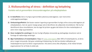 post-pandemisk
empowerment-program
1) Er tidseffektiv: Det er hurtigt at gennemføre jobstressundersøgelser, især med online
undersøgelsesværktøjer.
2) Omkostningseffektivt: Det koster næsten ingenting at gennemføre hurtige online stressundersøgelser på
arbejdspladsen, men du sparer mange penge ved at identificere de udløsende stressfaktorer. Når du har
identificeret disse stressfaktorer, kan du tage fat på dem og gøre det lettere for dine medarbejdere at
være mere rolige og produktive.
3) Giver mulighed for ændringer: Du kan hurtigt afhjælpe stressende og ubehagelige situationer ved at
foretage de nødvendige ændringer.
4) Øger fastholdelsen af medarbejdere: Ifølge en nylig undersøgelse føler 40% af medarbejderne, at deres
job er meget stressende. Det giver anledning til bekymring, for det har direkte indflydelse på
medarbejdernes lyst til at blive i organisationen. Hvis deres stress ikke afhjælpes, vil de måske forlade
organisationen for at finde et andet job.
2. Risikovurdering af stress - definition og betydning
Fordele ved at gennemføre stressundersøgelser på arbejdspladsen
 