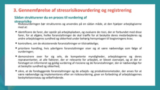 post-pandemisk
empowerment-program
Risikovurderingen bør struktureres og anvendes på en sådan måde, at den hjælper arbejdsgiverne
med at:
• identificere de farer, der opstår på arbejdspladsen, og evaluere de risici, der er forbundet med disse
farer, for at afgøre, hvilke foranstaltninger de skal træffe for at beskytte deres medarbejderes og
andre arbejdstageres sundhed og sikkerhed under behørig hensyntagen til lovgivningens krav;
• kontrollere, om de eksisterende foranstaltninger er tilstrækkelige;
• prioritere handling, hvis yderligere foranstaltninger viser sig at være nødvendige som følge af
vurderingen;
• demonstrere over for sig selv, de kompetente myndigheder, arbejdstagerne og deres
repræsentanter, at alle faktorer, der er relevante for arbejdet, er blevet overvejet, og at der er
foretaget en informeret og gyldig vurdering af risiciene og de foranstaltninger, der er nødvendige for
at beskytte sundhed og sikkerhed;
• sikre, at de forebyggende foranstaltninger og de arbejds- og produktionsmetoder, der anses for at
være nødvendige og implementeres efter en risikovurdering, giver en forbedring af arbejdstagernes
beskyttelsesniveau og velbefindende.
3. Gennemførelse af stressrisikovurdering og registrering
Sådan strukturerer du en proces til vurdering af
stressrisiko
 