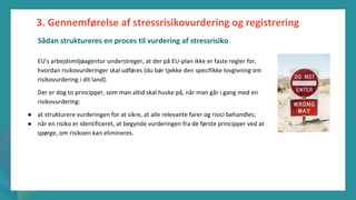 post-pandemisk
empowerment-program
EU's arbejdsmiljøagentur understreger, at der på EU-plan ikke er faste regler for,
hvordan risikovurderinger skal udføres (du bør tjekke den specifikke lovgivning om
risikovurdering i dit land).
Der er dog to principper, som man altid skal huske på, når man går i gang med en
risikovurdering:
● at strukturere vurderingen for at sikre, at alle relevante farer og risici behandles;
● når en risiko er identificeret, at begynde vurderingen fra de første principper ved at
spørge, om risikoen kan elimineres.
3. Gennemførelse af stressrisikovurdering og registrering
Sådan struktureres en proces til vurdering af stressrisiko
 