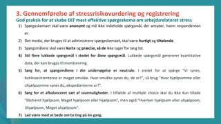 post-pandemisk
empowerment-program
3. Gennemførelse af stressrisikovurdering og registrering
God praksis for at skabe DIT mest effektive spørgeskema om arbejdsrelateret stress
1) Spørgeskemaet skal være anonymt og må ikke indeholde spørgsmål, der antyder, hvem respondenten
er.
2) Det medie, der bruges til at administrere spørgeskemaet, skal være hurtigt og tiltalende.
3) Spørgsmålene skal være korte og præcise, så de ikke tager for lang tid.
4) Stil flere lukkede spørgsmål i stedet for åbne spørgsmål. Lukkede spørgsmål genererer kvantitative
data, der kan bruges til monitorering.
5) Sørg for, at spørgsmålene i din undersøgelse er neutrale. I stedet for at spørge "Vi synes,
butiksassistenterne er meget smukke. Hvor smukke synes du, de er?", så brug "Hvor hjælpsomme eller
uhjælpsomme synes du, ekspedienterne er?".
6) Sørg for et afbalanceret sæt af svarmuligheder. I tilfælde af multiple choice skal du ikke kun tillade
"Ekstremt hjælpsom, Meget hjælpsom eller Hjælpsom", men også "Hverken hjælpsom eller uhjælpsom,
Uhjælpsom, Meget uhjælpsom".
7) Lad være med at bede om to ting på én gang.
 