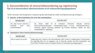 post-pandemisk
empowerment-program
3. Gennemførelse af stressrisikovurdering og registrering
Tips til at kommunikere administrationen af et risikovurderingsspørgeskema
HUSK: Samtalen skal foregå på en empatisk og ikke-påtrængende måde med følelsesmæssig intelligens.
1) Sørg for, at dine budskaber når ud til alle medarbejdere.
1) Udarbejd en intern kommunikationsstrategi.
Hvorfor det? Hvordan det?
Du skal kunne komme i
kontakt med alle
medarbejdere
Du bliver nødt til at installere ekstremt robuste interne
kommunikationskanaler (medarbejderapps, e-mail, videokonferencer,
intranet, digital skiltning, plakater og visuelle displays, møder for alle
medarbejdere, ugedage).
Hvorfor det? Hvordan det?
Det er vejen til succes. Spørg dig selv: Hvad er dit overordnede mål? Hvad er målgruppen? Hvad beder
du egentlig folk om at engagere sig i? Hvornår sender du dine budskaber, og
hvor ofte? Hvilken kanal vil fungere bedst til indholdet og målgruppen?
 