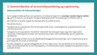 post-pandemisk
empowerment-program
3. Gennemførelse af stressrisikovurdering og registrering
Dokumentation af risikovurderingen
Det er vigtigt at holde godt styr på resultaterne af risikovurderingen for at overvåge, hvordan tingene udvikler
sig, og for at evaluere, om de givne "korrigerende/begrænsende" foranstaltninger er effektive eller ej.
Det anbefales at oprette mapper for eksempel efter de anførte kriterier:
•da de blev leveret;
•kategorierne af respondenter efter forretningsområder (f.eks. marketingteamet, produktionsteamet, det
administrative team, ...)
•kategorierne af respondenter i henhold til "sårbarhed" (for eksempel meget unge eller meget ældre
mennesker, handicappede, forældre, der skal passe deres børn, eller medarbejdere, der har syg familie
derhjemme)
Det er også vigtigt at holde styr på de afbødende/forebyggende foranstaltninger, der er implementeret på et
givet tidspunkt, for at lave en benchmark.
Korrekte optagelser er også grundlæggende for at have nogle emner, der skal diskuteres for eksempel på de
årlige virksomhedsmøder for at vise medarbejderne, at virksomheden altid er forpligtet til at garantere mental
og digital velvære.
 