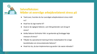 post-pandemisk
empowerment-program
Selvrefleksion:
Måder at overvåge arbejdsrelateret stress på
● Tænk over, hvordan du har overvåget arbejdsrelateret stress indtil
nu?
● Hvad har du lagt mærke til?
● Hvad er de vigtigste faktorer, som folk genkender som årsag til
stress?
● Hvilke faktorer forhindrer folk i at genkende og forebygge høje
niveauer af stress?
● Tilbyder du specialiseret træning til dine medarbejdere for at øge
bevidstheden om stressrelaterede faktorer?
● Hvad tror du, du kan implementere og ændre i de næste måneder?
 