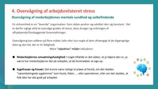 post-pandemisk
empowerment-program
4. Overvågning af arbejdsrelateret stress
Overvågning af medarbejdernes mentale sundhed og velbefindende
En virksomhed er en "levende" organisation: Som sådan ændrer og udvikler den sig konstant. Det
er derfor vigtigt altid at overvåge graden af stress, dens årsager og virkningen af
afhjælpende/forebyggende foranstaltninger.
Overvågning kan udføres på flere måder (alle eller kun nogle af dem afhængigt af de tilgængelige
data og den tid, der er til rådighed).
Mere "objektive" måder inkluderer:
● Medarbejdernes omsætningshastighed: I nogle tilfælde er det sådan, at jo højere den er, jo
værre har medarbejderne det på arbejdet, så de foretrækker at sige op.
● Sygefravær og fravær: Det kunne være nyttigt at prøve at forstå, om det skyldes
"sæsonbetingede sygdomme" som hoste, feber, ... eller operationer, eller om det skyldes, at
folk ikke har det godt på arbejdet.
 